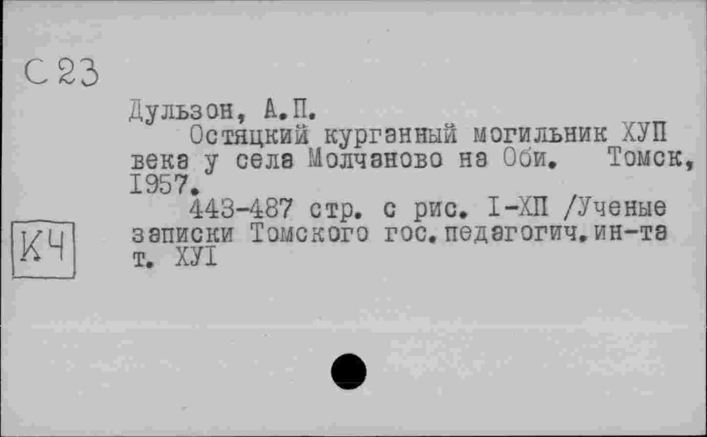 ﻿С 23
кч
Дульзон, А.П.
Остяцкий курганный могильник ХУП века у села Молчанове) на Оби. Томск, 1957.
443-487 стр. с рис. I-ХП /Ученые записки Томского гос. педагогии.ин-та т. ХУТ